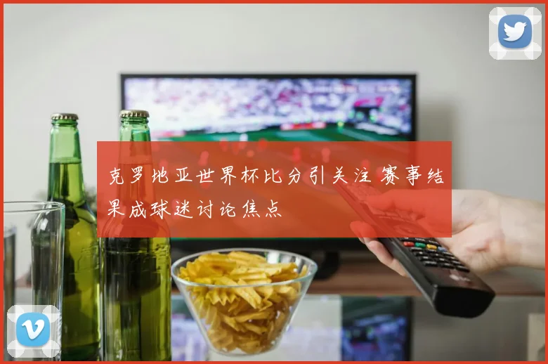 克罗地亚世界杯比分引关注 赛事结果成球迷讨论焦点