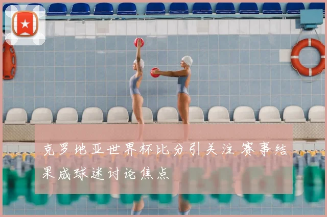 克罗地亚世界杯比分引关注 赛事结果成球迷讨论焦点