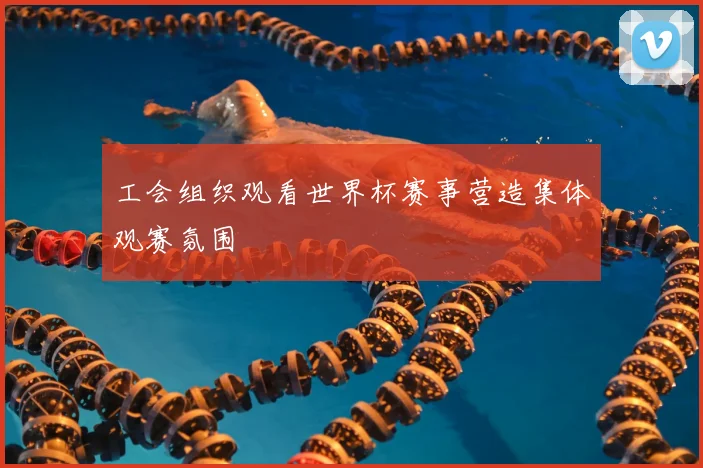 工会组织观看世界杯赛事营造集体观赛氛围