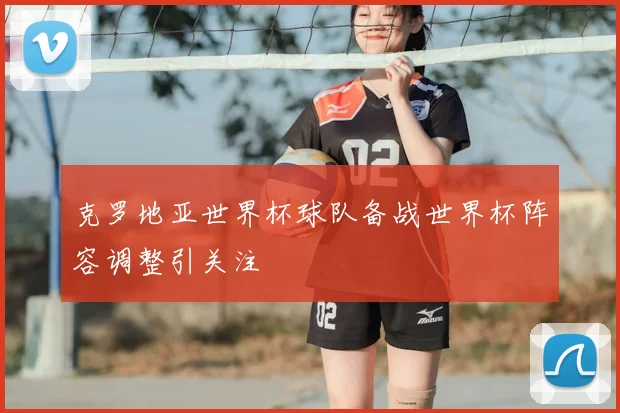 克罗地亚世界杯球队备战世界杯阵容调整引关注