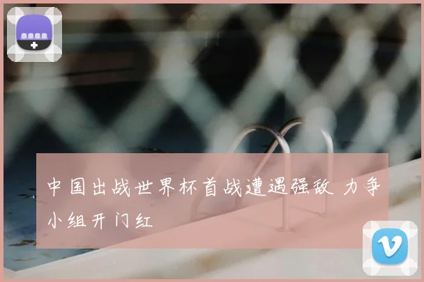 中国出战世界杯首战遭遇强敌 力争小组开门红